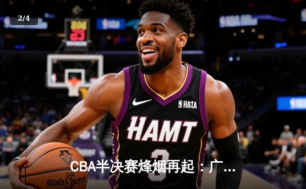 CBA半决赛烽烟再起：广东宏远逆转浙江稠州，胡明轩关键三分锁定胜局 - 2